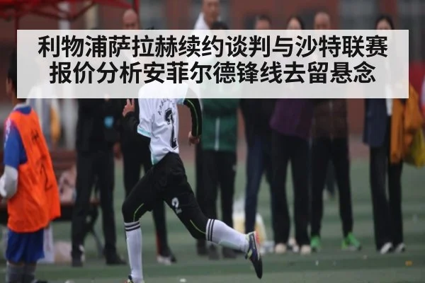 利物浦萨拉赫续约谈判与沙特联赛报价分析安菲尔德锋线去留悬念